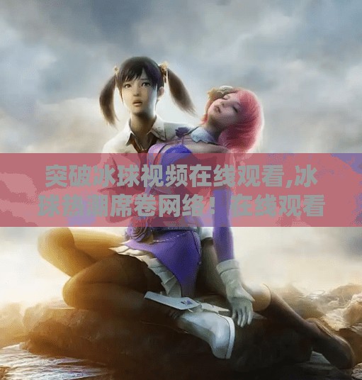 突破冰球视频在线观看,冰球热潮席卷网络！在线观看突破新纪录，这项运动正在破圈崛起