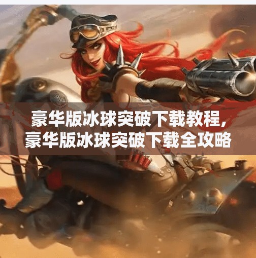 豪华版冰球突破下载教程,豪华版冰球突破下载全攻略，新手必看！手把手教你安全安装，避开陷阱不踩雷！