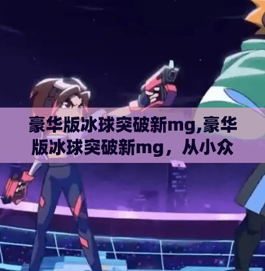 豪华版冰球突破新mg,豪华版冰球突破新mg，从小众游戏到全民狂欢的逆袭之路