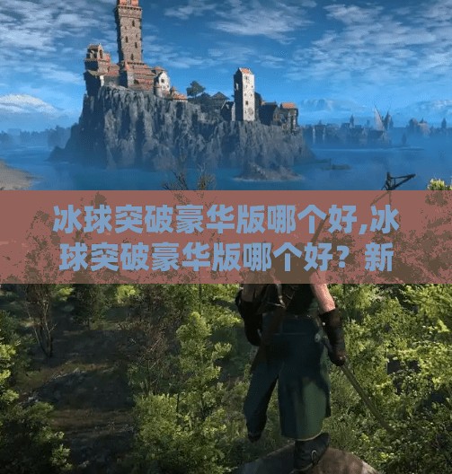 冰球突破豪华版哪个好,冰球突破豪华版哪个好？新手必看！三款热门版本深度测评帮你避坑！