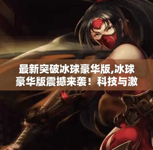 最新突破冰球豪华版,冰球豪华版震撼来袭！科技与激情的完美融合，开启全民冰球新时代！