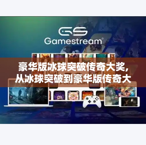 豪华版冰球突破传奇大奖,从冰球突破到豪华版传奇大奖，一款小游戏如何撬动千万玩家的狂欢？