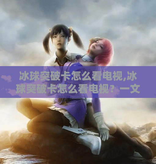 冰球突破卡怎么看电视,冰球突破卡怎么看电视？一文教你轻松搞定，告别卡顿烦恼！