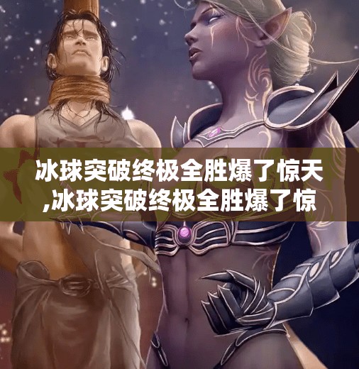 冰球突破终极全胜爆了惊天,冰球突破终极全胜爆了惊天!背后隐藏的不只是运气,更是策略与坚持! 冰球突破终极全胜爆了惊天,冰球突破终极全胜爆了惊天!背后隐藏的不只是运气,更是策略与坚持!