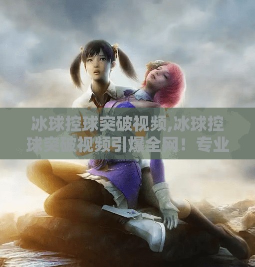 冰球控球突破视频,冰球控球突破视频引爆全网！专业与激情的完美碰撞，你敢不敢看？